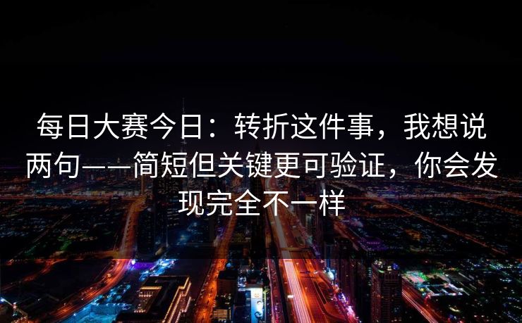 每日大赛今日：转折这件事，我想说两句——简短但关键更可验证，你会发现完全不一样