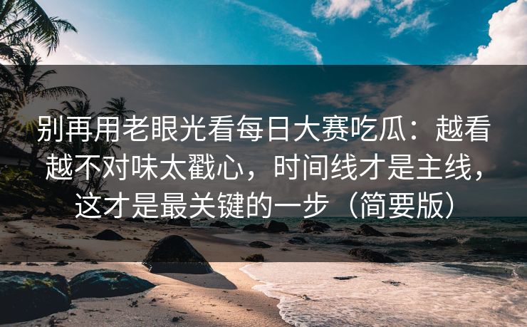 别再用老眼光看每日大赛吃瓜：越看越不对味太戳心，时间线才是主线，这才是最关键的一步（简要版）