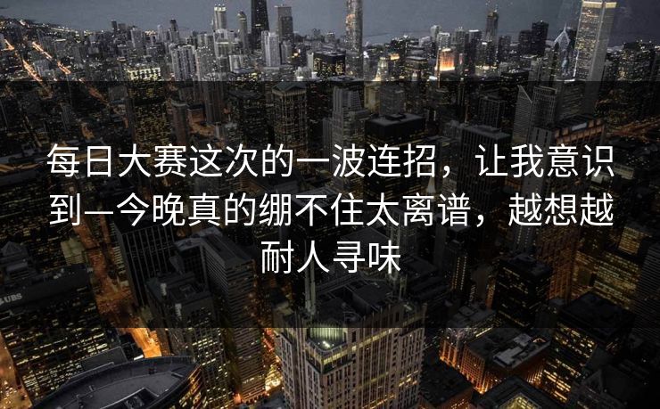 每日大赛这次的一波连招,让我意识到—今晚真的绷不住太离谱,越想越耐人寻味