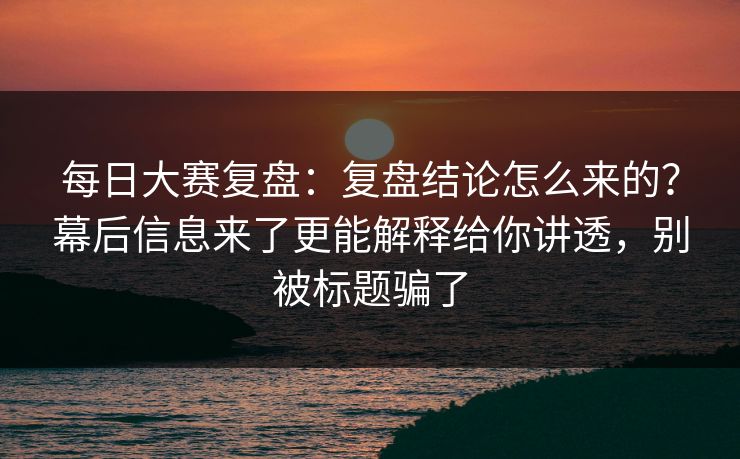 每日大赛复盘：复盘结论怎么来的？幕后信息来了更能解释给你讲透，别被标题骗了