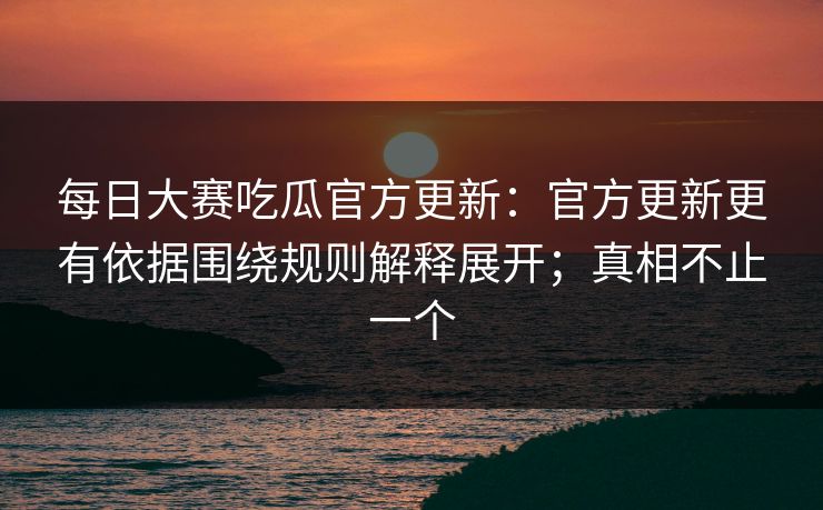 每日大赛吃瓜官方更新：官方更新更有依据围绕规则解释展开；真相不止一个