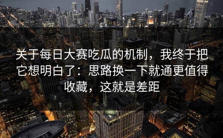 关于每日大赛吃瓜的机制，我终于把它想明白了：思路换一下就通更值得收藏，这就是差距
