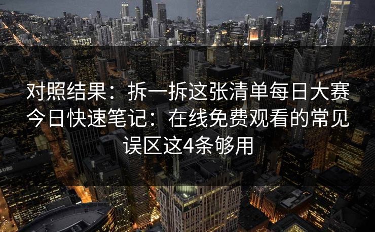 对照结果：拆一拆这张清单每日大赛今日快速笔记：在线免费观看的常见误区这4条够用