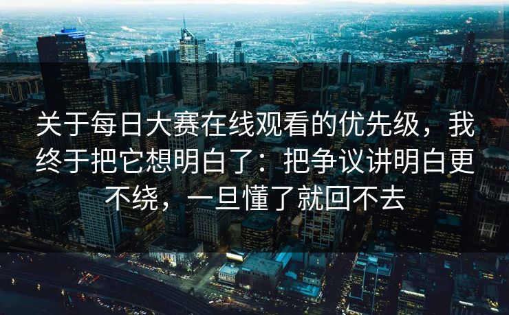 关于每日大赛在线观看的优先级，我终于把它想明白了：把争议讲明白更不绕，一旦懂了就回不去