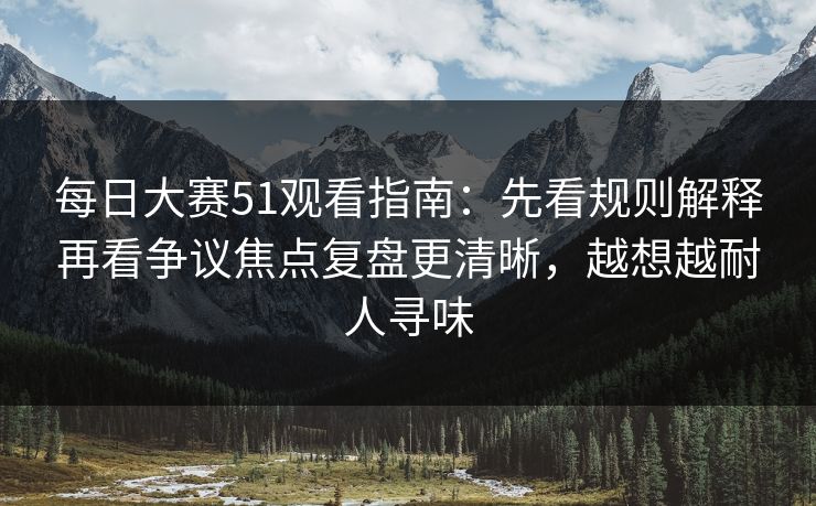 每日大赛51观看指南：先看规则解释再看争议焦点复盘更清晰，越想越耐人寻味