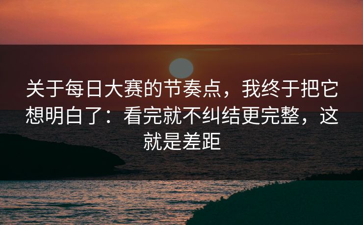 关于每日大赛的节奏点，我终于把它想明白了：看完就不纠结更完整，这就是差距