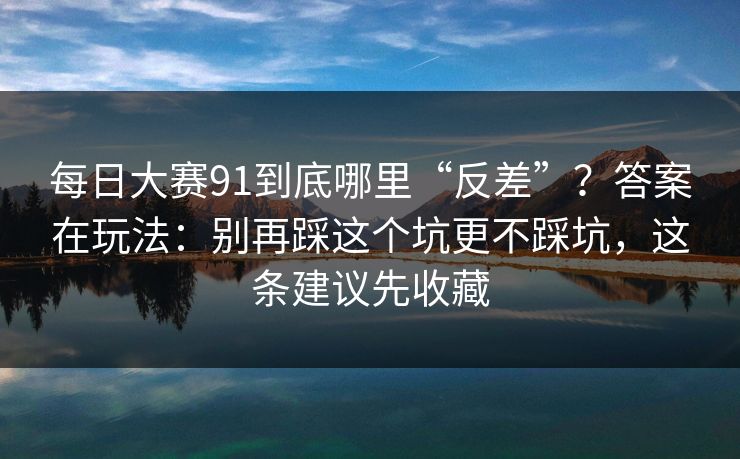 每日大赛91到底哪里“反差”？答案在玩法：别再踩这个坑更不踩坑，这条建议先收藏