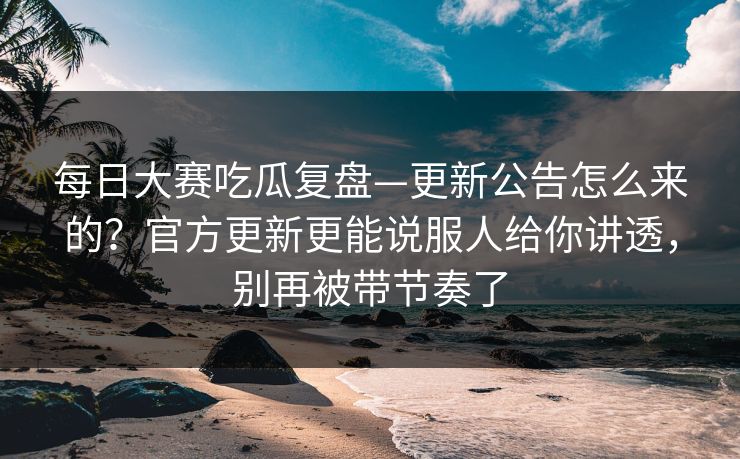 每日大赛吃瓜复盘—更新公告怎么来的？官方更新更能说服人给你讲透，别再被带节奏了