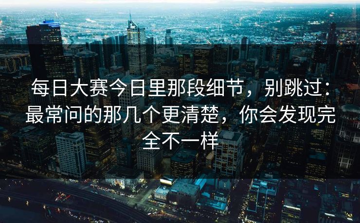 每日大赛今日里那段细节，别跳过：最常问的那几个更清楚，你会发现完全不一样