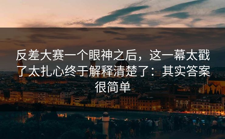 反差大赛一个眼神之后，这一幕太戳了太扎心终于解释清楚了：其实答案很简单