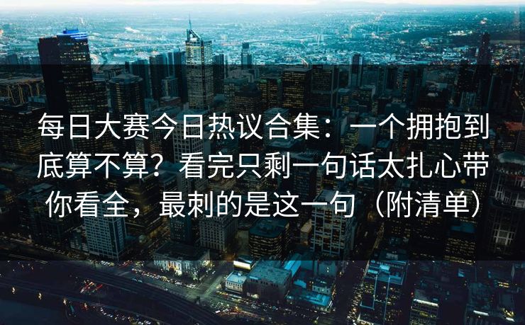 每日大赛今日热议合集：一个拥抱到底算不算？看完只剩一句话太扎心带你看全，最刺的是这一句（附清单）
