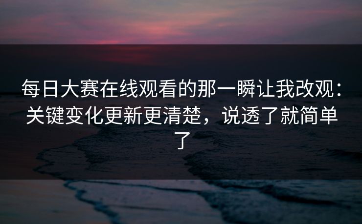 每日大赛在线观看的那一瞬让我改观：关键变化更新更清楚，说透了就简单了