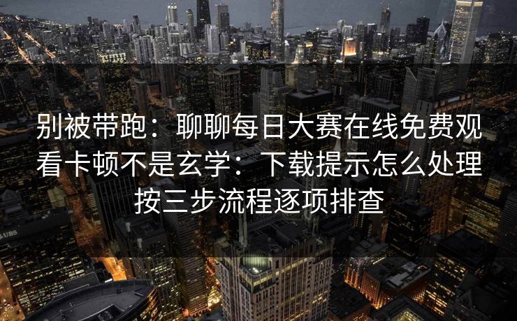 别被带跑：聊聊每日大赛在线免费观看卡顿不是玄学：下载提示怎么处理按三步流程逐项排查