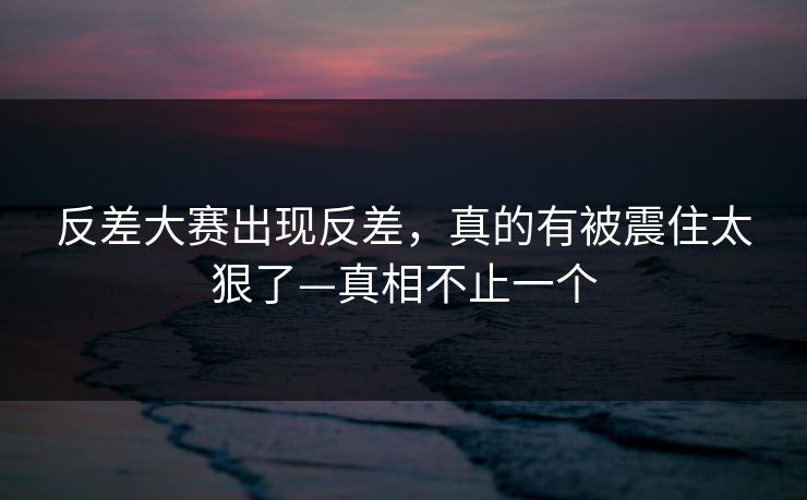 反差大赛出现反差，真的有被震住太狠了—真相不止一个
