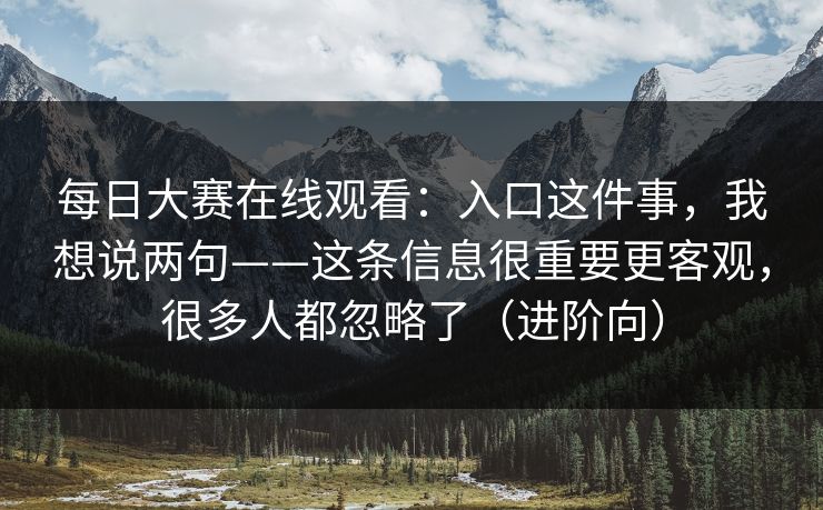 每日大赛在线观看：入口这件事，我想说两句——这条信息很重要更客观，很多人都忽略了（进阶向）