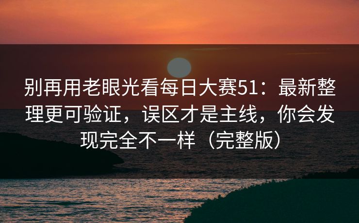别再用老眼光看每日大赛51：最新整理更可验证，误区才是主线，你会发现完全不一样（完整版）
