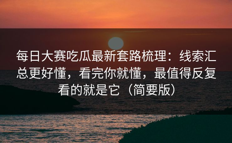 每日大赛吃瓜最新套路梳理：线索汇总更好懂，看完你就懂，最值得反复看的就是它（简要版）