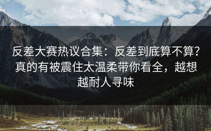 反差大赛热议合集：反差到底算不算？真的有被震住太温柔带你看全，越想越耐人寻味