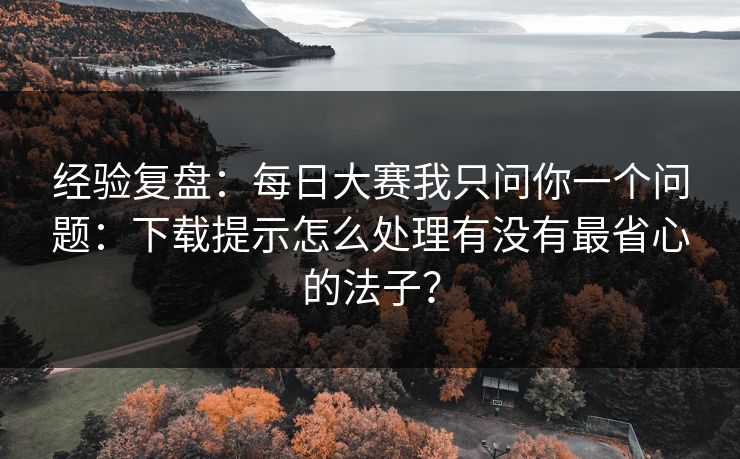 经验复盘：每日大赛我只问你一个问题：下载提示怎么处理有没有最省心的法子？