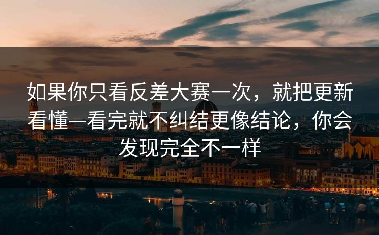 如果你只看反差大赛一次，就把更新看懂—看完就不纠结更像结论，你会发现完全不一样