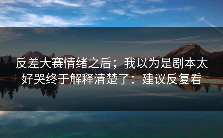 反差大赛情绪之后；我以为是剧本太好哭终于解释清楚了：建议反复看