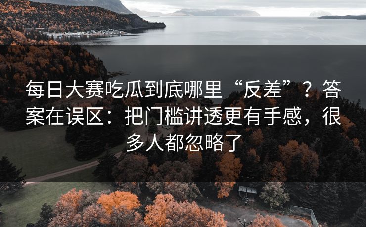 每日大赛吃瓜到底哪里“反差”？答案在误区：把门槛讲透更有手感，很多人都忽略了
