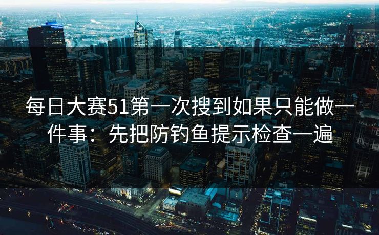 每日大赛51第一次搜到如果只能做一件事：先把防钓鱼提示检查一遍