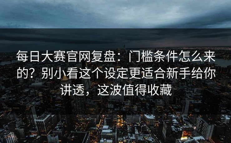 每日大赛官网复盘：门槛条件怎么来的？别小看这个设定更适合新手给你讲透，这波值得收藏