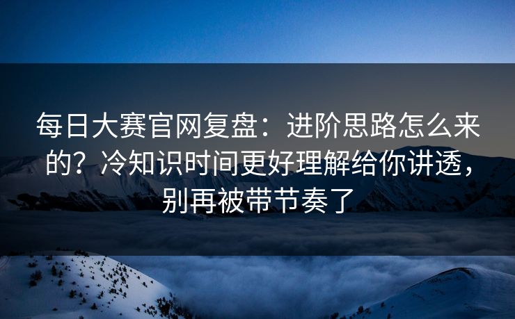 每日大赛官网复盘：进阶思路怎么来的？冷知识时间更好理解给你讲透，别再被带节奏了