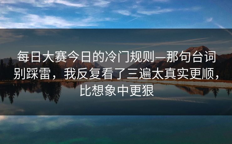 每日大赛今日的冷门规则—那句台词别踩雷,我反复看了三遍太真实更顺,比想象中更狠 每日大赛今日的冷门规则—那句台词别踩雷,我反复看了三遍太真实更顺,比想象中更狠