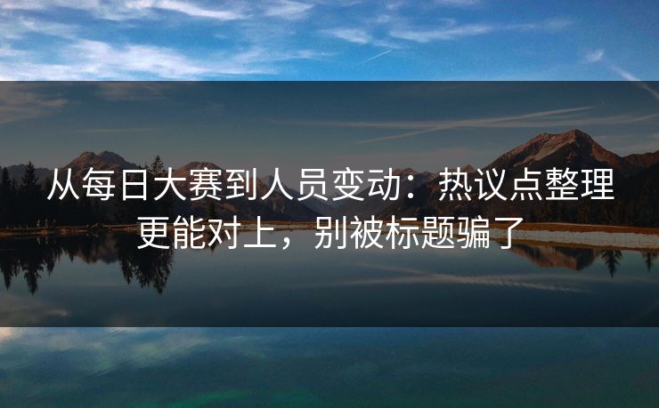 从每日大赛到人员变动：热议点整理更能对上，别被标题骗了