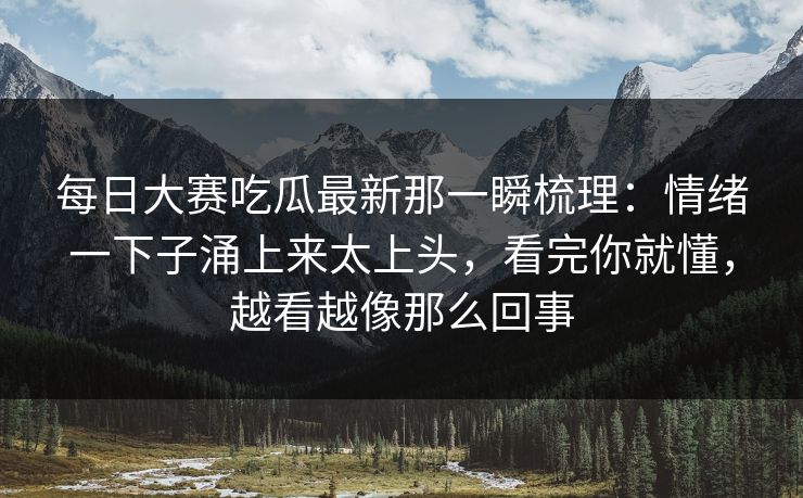 每日大赛吃瓜最新那一瞬梳理：情绪一下子涌上来太上头，看完你就懂，越看越像那么回事