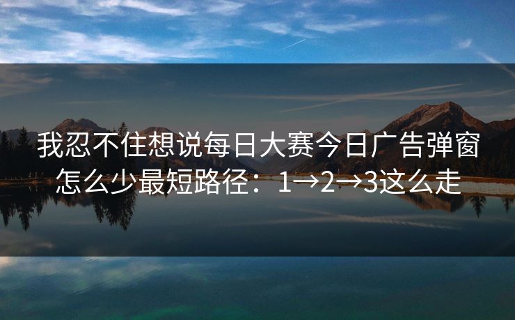 我忍不住想说每日大赛今日广告弹窗怎么少最短路径：1→2→3这么走