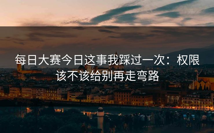 每日大赛今日这事我踩过一次：权限该不该给别再走弯路