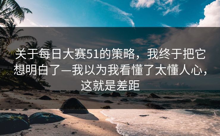 关于每日大赛51的策略，我终于把它想明白了—我以为我看懂了太懂人心，这就是差距