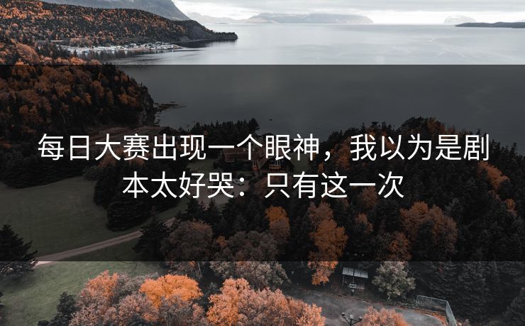 每日大赛出现一个眼神，我以为是剧本太好哭：只有这一次