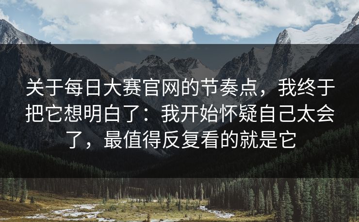 关于每日大赛官网的节奏点，我终于把它想明白了：我开始怀疑自己太会了，最值得反复看的就是它