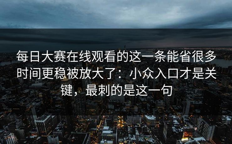 每日大赛在线观看的这一条能省很多时间更稳被放大了：小众入口才是关键，最刺的是这一句