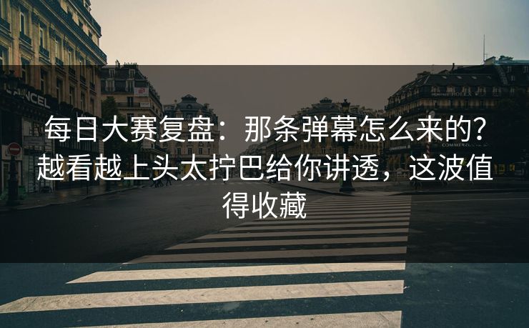 每日大赛复盘：那条弹幕怎么来的？越看越上头太拧巴给你讲透，这波值得收藏
