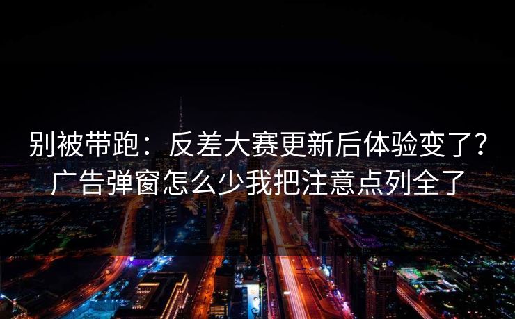 别被带跑：反差大赛更新后体验变了？广告弹窗怎么少我把注意点列全了