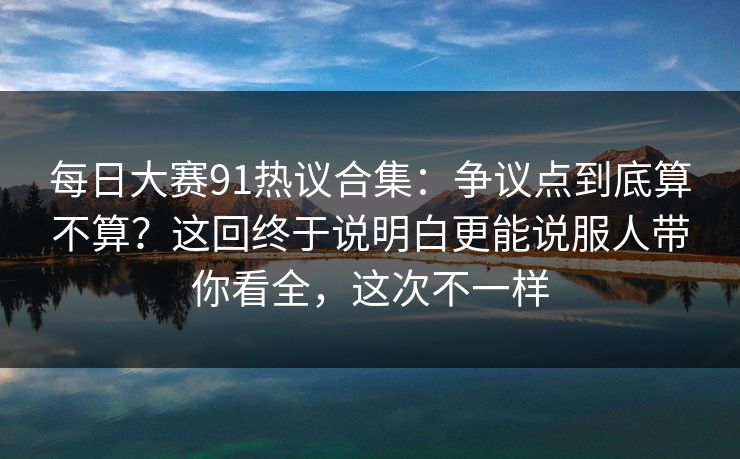 每日大赛91热议合集：争议点到底算不算？这回终于说明白更能说服人带你看全，这次不一样