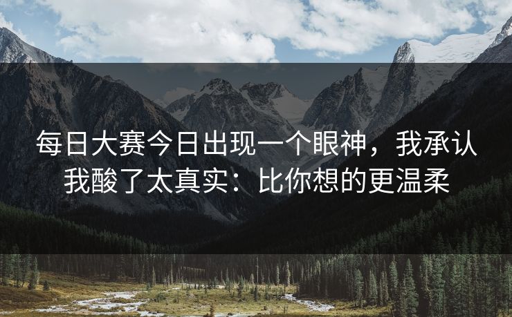 每日大赛今日出现一个眼神，我承认我酸了太真实：比你想的更温柔