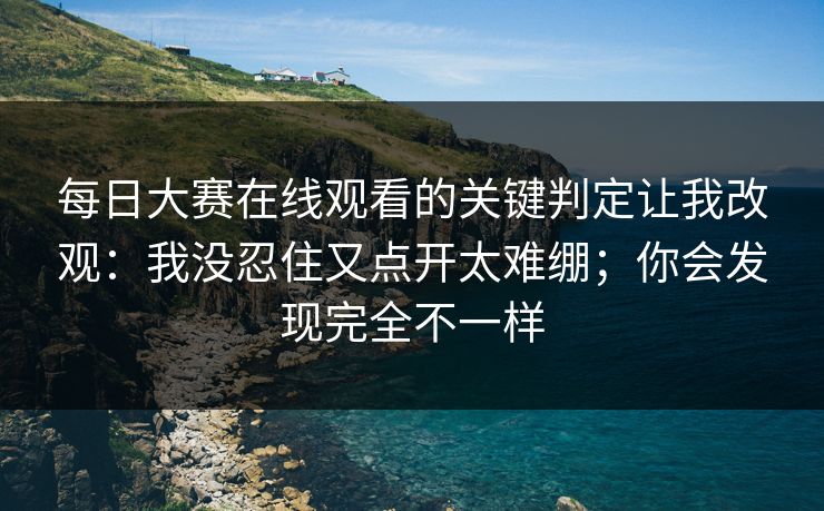 每日大赛在线观看的关键判定让我改观：我没忍住又点开太难绷；你会发现完全不一样