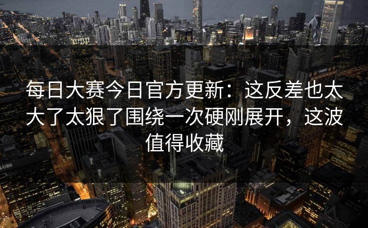 每日大赛今日官方更新：这反差也太大了太狠了围绕一次硬刚展开，这波值得收藏