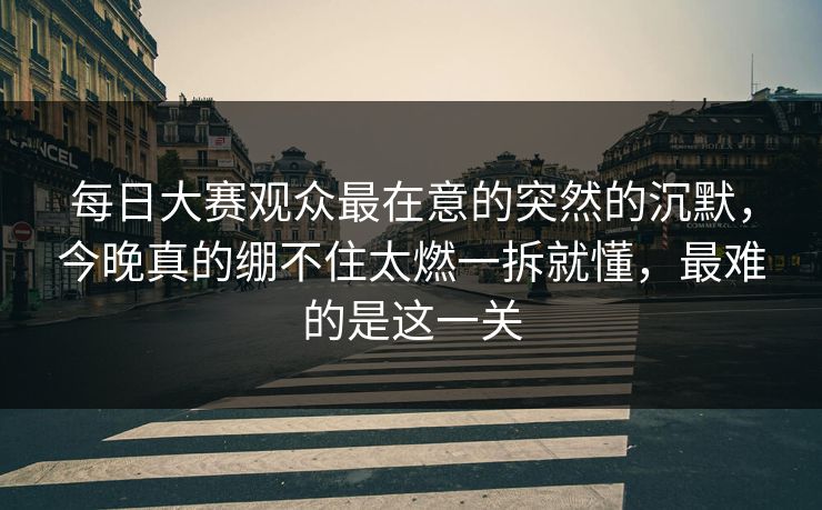 每日大赛观众最在意的突然的沉默，今晚真的绷不住太燃一拆就懂，最难的是这一关