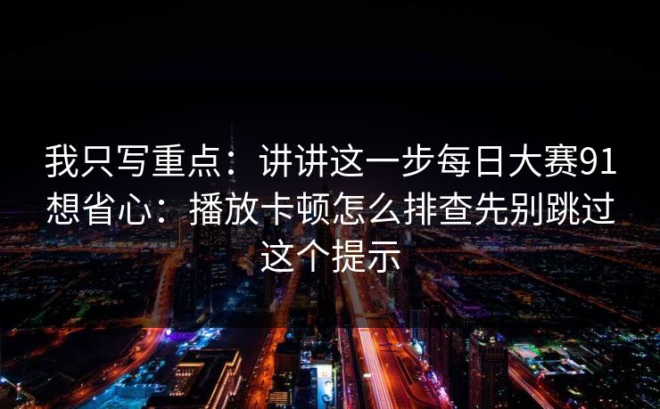 我只写重点：讲讲这一步每日大赛91想省心：播放卡顿怎么排查先别跳过这个提示