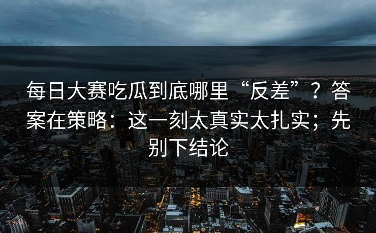 每日大赛吃瓜到底哪里“反差”？答案在策略：这一刻太真实太扎实；先别下结论