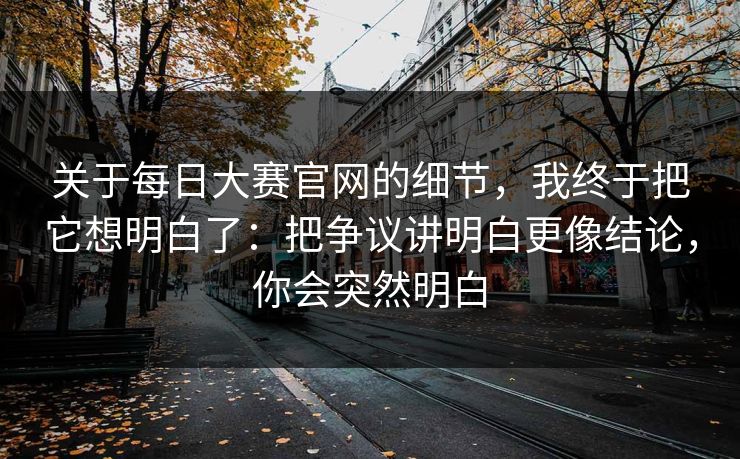 关于每日大赛官网的细节,我终于把它想明白了:把争议讲明白更像结论,你会突然明白 关于每日大赛官网的细节,我终于把它想明白了:把争议讲明白更像结论,你会突然明白