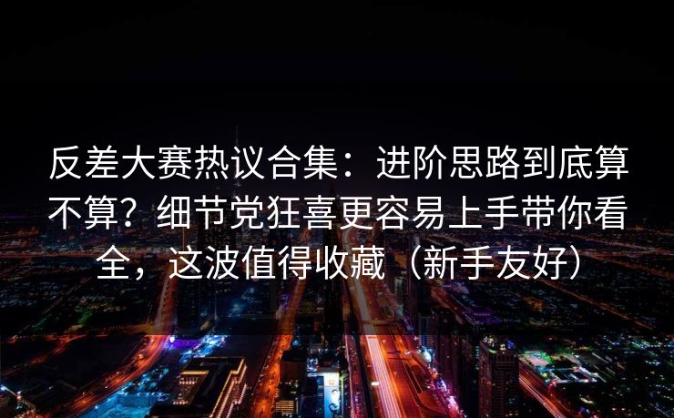 反差大赛热议合集：进阶思路到底算不算？细节党狂喜更容易上手带你看全，这波值得收藏（新手友好）