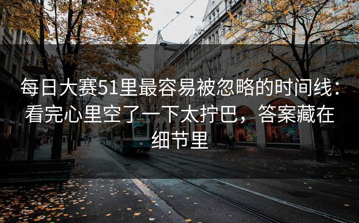 每日大赛51里最容易被忽略的时间线：看完心里空了一下太拧巴，答案藏在细节里